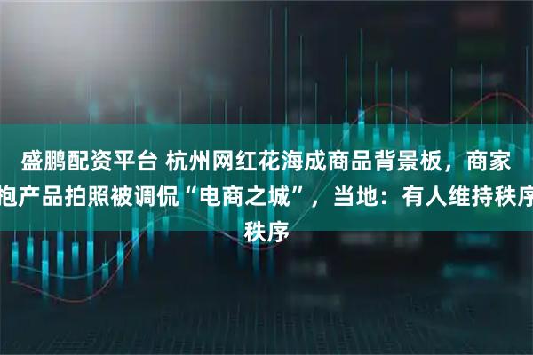 盛鹏配资平台 杭州网红花海成商品背景板，商家抱产品拍照被调侃“电商之城”，当地：有人维持秩序