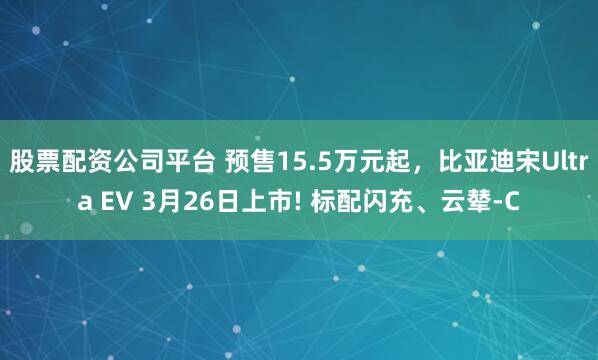 股票配资公司平台 预售15.5万元起，比亚迪宋Ultra EV 3月26日上市! 标配闪充、云辇-C
