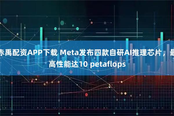 赤禹配资APP下载 Meta发布四款自研AI推理芯片，最高性能达10 petaflops