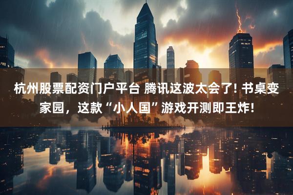 杭州股票配资门户平台 腾讯这波太会了! 书桌变家园，这款“小人国”游戏开测即王炸!