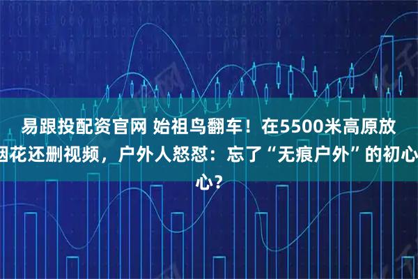 易跟投配资官网 始祖鸟翻车！在5500米高原放烟花还删视频，户外人怒怼：忘了“无痕户外”的初心？