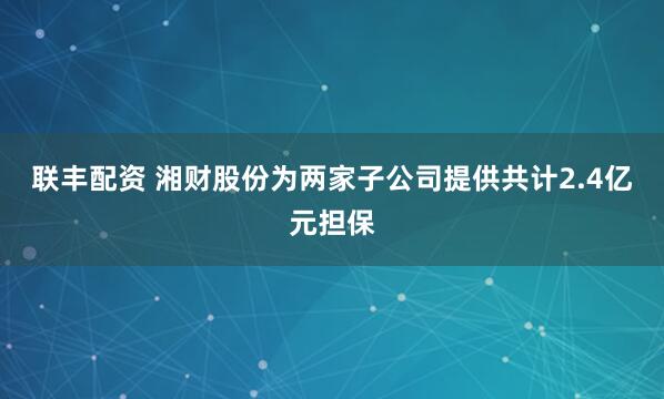联丰配资 湘财股份为两家子公司提供共计2.4亿元担保