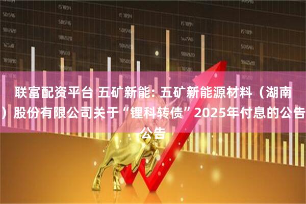 联富配资平台 五矿新能: 五矿新能源材料（湖南）股份有限公司关于“锂科转债”2025年付息的公告