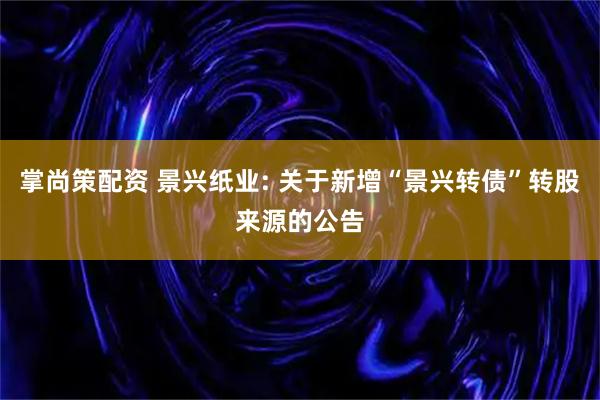 掌尚策配资 景兴纸业: 关于新增“景兴转债”转股来源的公告