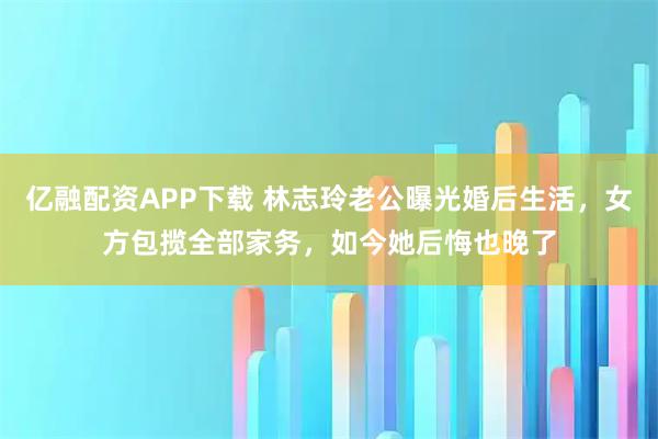 亿融配资APP下载 林志玲老公曝光婚后生活，女方包揽全部家务，如今她后悔也晚了