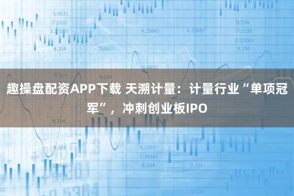 趣操盘配资APP下载 天溯计量：计量行业“单项冠军”，冲刺创业板IPO