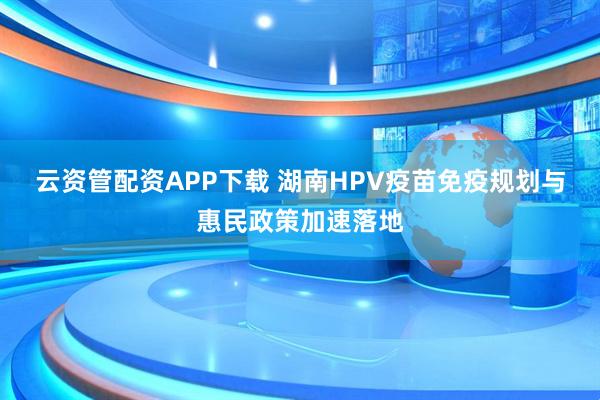 云资管配资APP下载 湖南HPV疫苗免疫规划与惠民政策加速落地