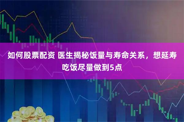 如何股票配资 医生揭秘饭量与寿命关系，想延寿吃饭尽量做到5点