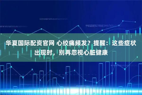 华夏国际配资官网 心绞痛频发？提醒：这些症状出现时，别再忽视心脏健康