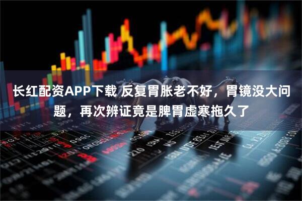 长红配资APP下载 反复胃胀老不好，胃镜没大问题，再次辨证竟是脾胃虚寒拖久了