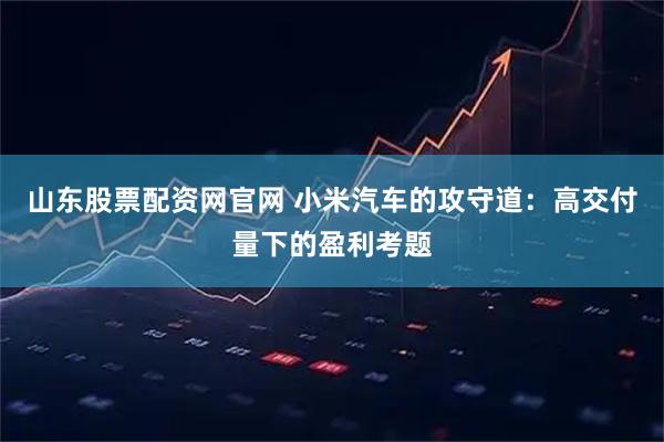 山东股票配资网官网 小米汽车的攻守道：高交付量下的盈利考题