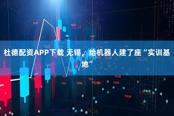 杜德配资APP下载 无锡，给机器人建了座“实训基地”