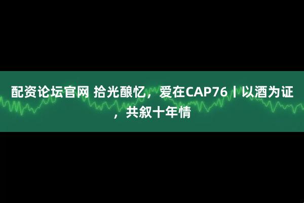 配资论坛官网 拾光酿忆，爱在CAP76丨以酒为证，共叙十年情