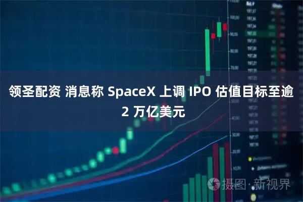 领圣配资 消息称 SpaceX 上调 IPO 估值目标至逾 2 万亿美元