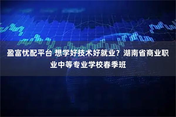 盈富忧配平台 想学好技术好就业？湖南省商业职业中等专业学校春季班