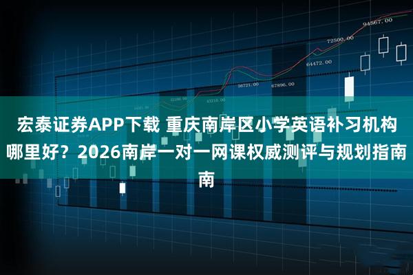 宏泰证券APP下载 重庆南岸区小学英语补习机构哪里好？2026南岸一对一网课权威测评与规划指南