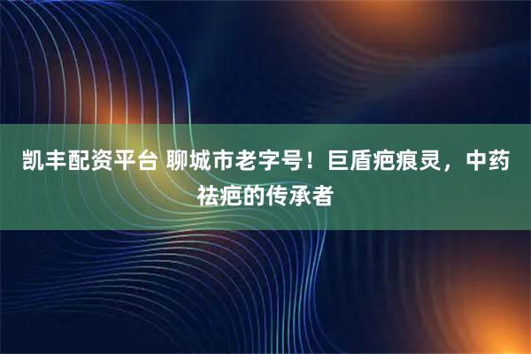 凯丰配资平台 聊城市老字号！巨盾疤痕灵，中药祛疤的传承者