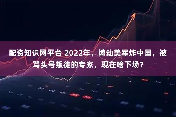 配资知识网平台 2022年，煽动美军炸中国，被骂头号叛徒的专家，现在啥下场？