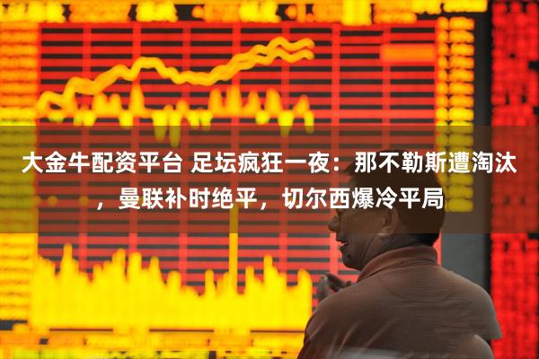 大金牛配资平台 足坛疯狂一夜：那不勒斯遭淘汰，曼联补时绝平，切尔西爆冷平局