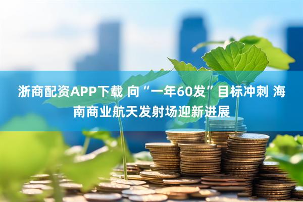 浙商配资APP下载 向“一年60发”目标冲刺 海南商业航天发射场迎新进展