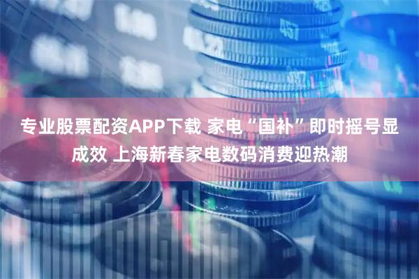 专业股票配资APP下载 家电“国补”即时摇号显成效 上海新春家电数码消费迎热潮
