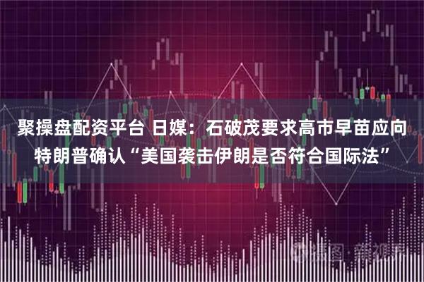 聚操盘配资平台 日媒：石破茂要求高市早苗应向特朗普确认“美国袭击伊朗是否符合国际法”