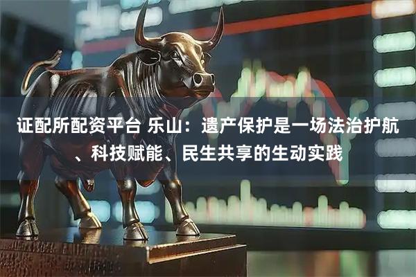 证配所配资平台 乐山：遗产保护是一场法治护航、科技赋能、民生共享的生动实践