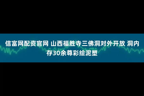 信富网配资官网 山西福胜寺三佛洞对外开放 洞内存30余尊彩绘泥塑
